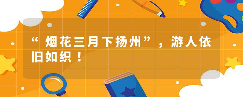 “烟花三月下扬州”，游人依旧如织！