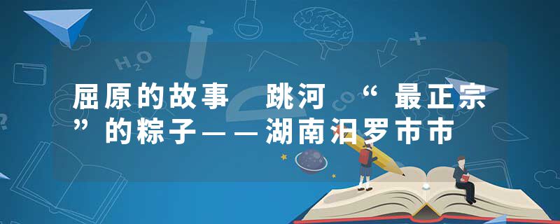 屈原的故事 跳河 “最正宗”的粽子——湖南汨罗市市