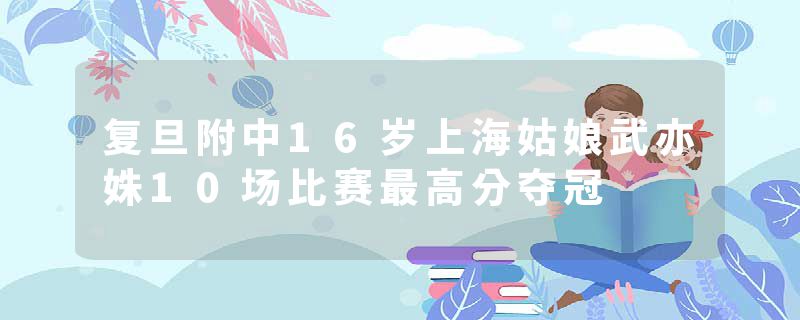 复旦附中16岁上海姑娘武亦姝10场比赛最高分夺冠