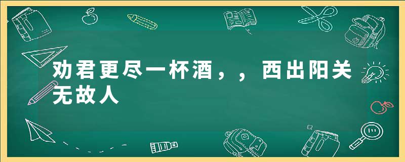 劝君更尽一杯酒,,西出阳关无故人
