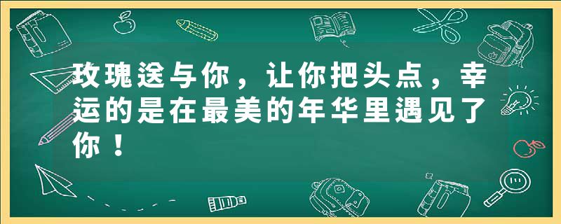 玫瑰送与你，让你把头点，幸运的是在最美的年华里遇见了你！