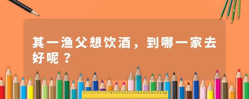 其一渔父想饮酒，到哪一家去好呢？