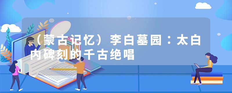（蒙古记忆）李白墓园：太白内碑刻的千古绝唱