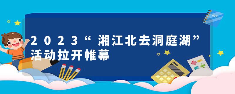 2023“湘江北去洞庭湖”活动拉开帷幕