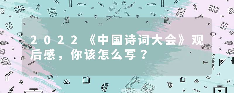 2022《中国诗词大会》观后感，你该怎么写？