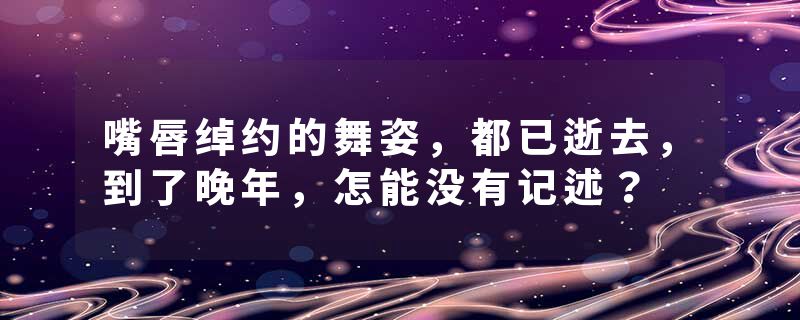 嘴唇绰约的舞姿，都已逝去，到了晚年，怎能没有记述？