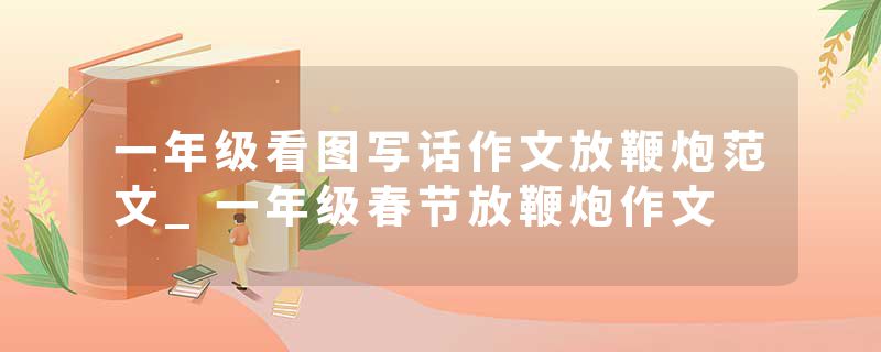 一年级看图写话作文放鞭炮范文_一年级春节放鞭炮作文