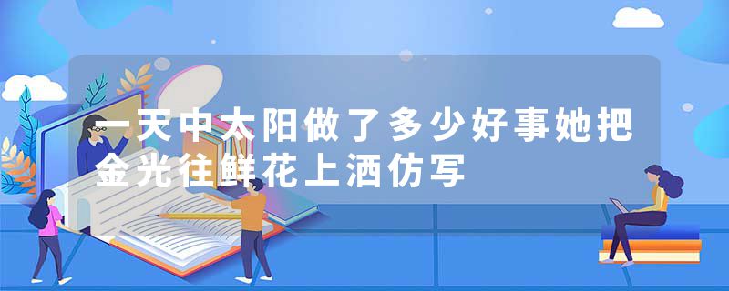 一天中太阳做了多少好事她把金光往鲜花上洒仿写