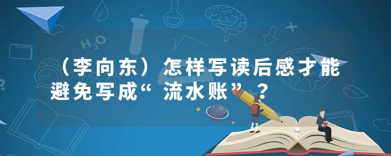 （李向东）怎样写读后感才能避免写成“流水账”？