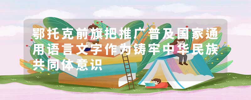 鄂托克前旗把推广普及国家通用语言文字作为铸牢中华民族共同体意识