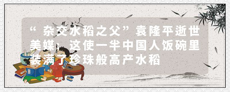 “杂交水稻之父”袁隆平逝世美媒:这使一半中国人饭碗里装满了珍珠般高产水稻