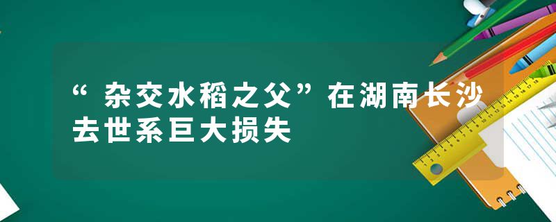 “杂交水稻之父”在湖南长沙去世系巨大损失