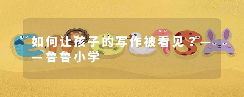 如何让孩子的写作被看见?——鲁鲁小学
