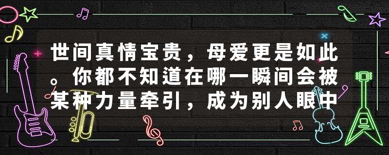 世间真情宝贵，母爱更是如此。你都不知道在哪一瞬间会被某种力量牵引，成为别人眼中无所不