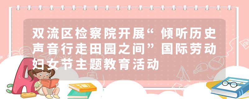 双流区检察院开展“倾听历史声音行走田园之间”国际劳动妇女节主题教育活动
