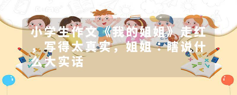 小学生作文《我的姐姐》走红，写得太真实，姐姐：瞎说什么大实话