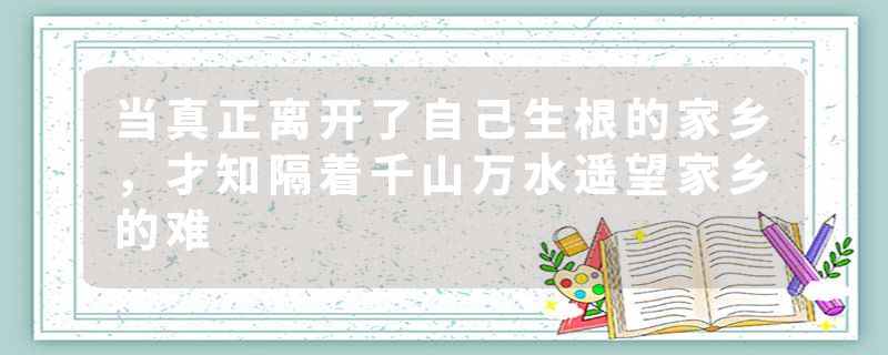 当真正离开了自己生根的家乡，才知隔着千山万水遥望家乡的难