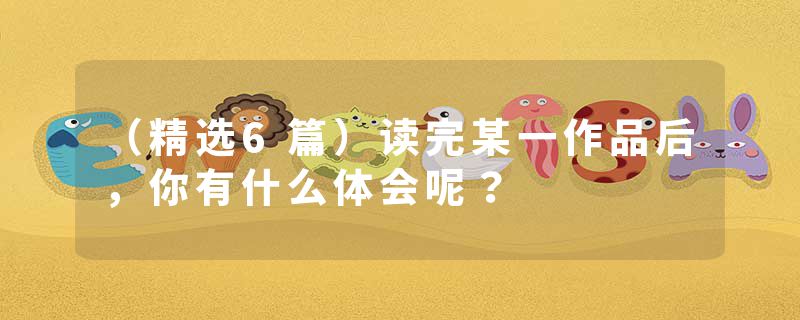 （精选6篇）读完某一作品后，你有什么体会呢？