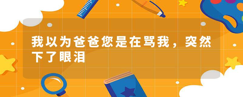 我以为爸爸您是在骂我，突然下了眼泪