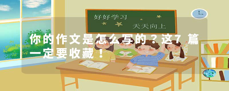 你的作文是怎么写的？这7篇一定要收藏！