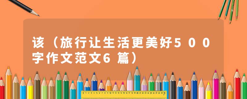 该（旅行让生活更美好500字作文范文6篇）