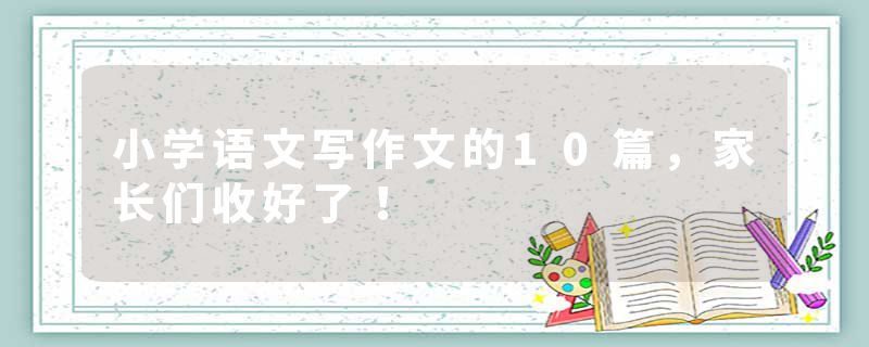 小学语文写作文的10篇，家长们收好了！