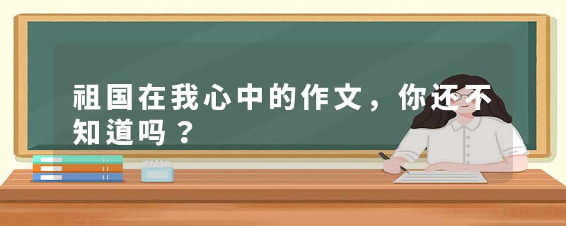 祖国在我心中的作文,你还不知道吗?