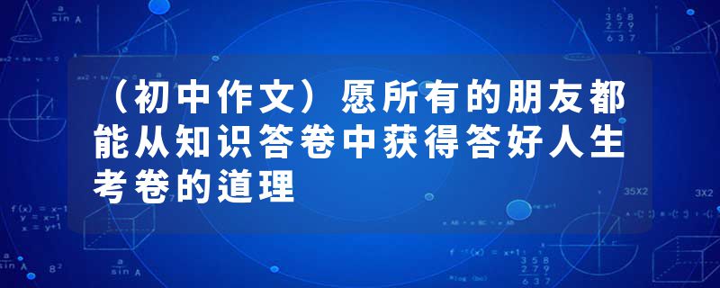 （初中作文）愿所有的朋友都能从知识答卷中获得答好人生考卷的道理