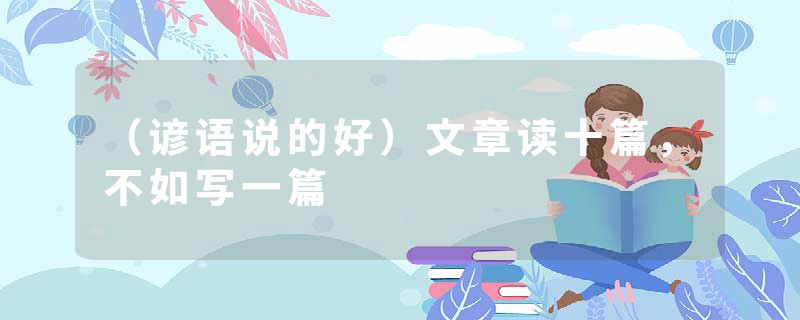 （谚语说的好）文章读十篇，不如写一篇
