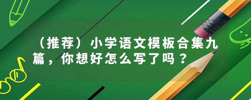 （推荐）小学语文模板合集九篇，你想好怎么写了吗？