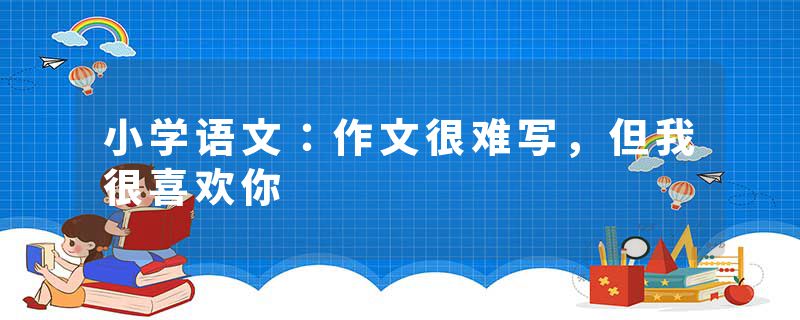 小学语文：作文很难写，但我很喜欢你