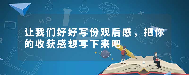 让我们好好写份观后感，把你的收获感想写下来吧