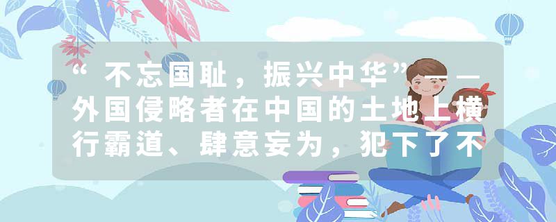 “不忘国耻，振兴中华”——外国侵略者在中国的土地上横行霸道、肆意妄为，犯下了不可