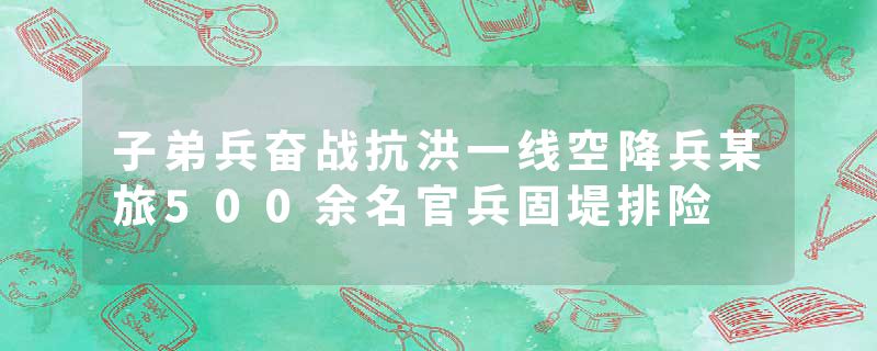 子弟兵奋战抗洪一线空降兵某旅500余名官兵固堤排险
