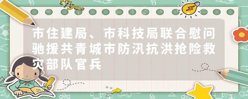 市住建局、市科技局联合慰问驰援共青城市防汛抗洪抢险救灾部队官兵