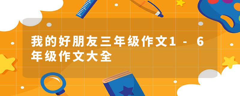 我的好朋友三年级作文1-6年级作文大全