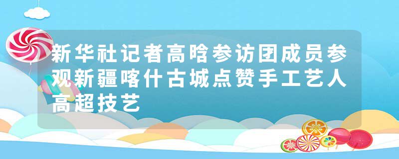 新华社记者高晗参访团成员参观新疆喀什古城点赞手工艺人高超技艺
