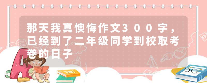 那天我真懊悔作文300字，已经到了二年级同学到校取考卷的日子