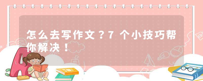 怎么去写作文？7个小技巧帮你解决！