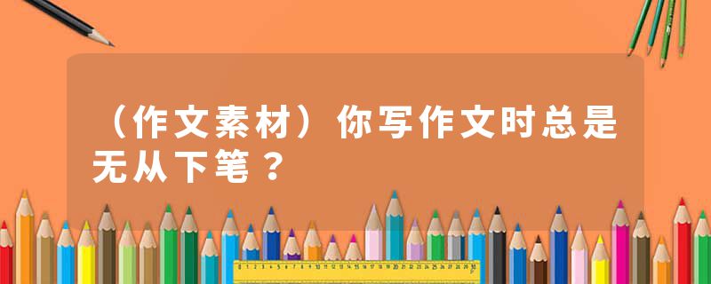 （作文素材）你写作文时总是无从下笔？