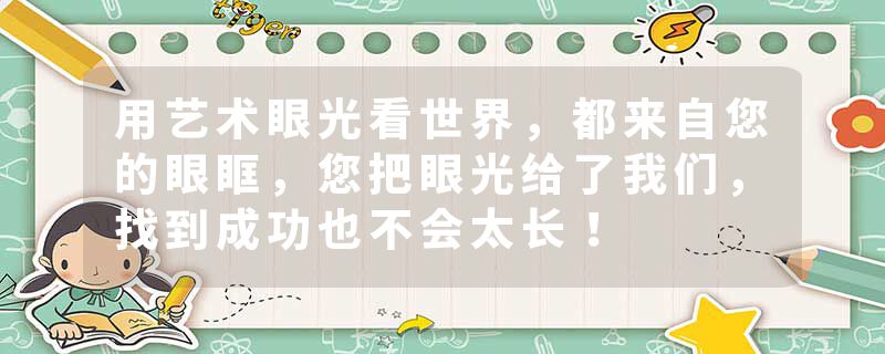 用艺术眼光看世界，都来自您的眼眶，您把眼光给了我们，找到成功也不会太长！