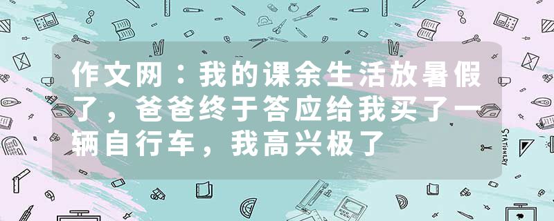 作文网：我的课余生活放暑假了，爸爸终于答应给我买了一辆自行车，我高兴极了