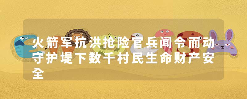 火箭军抗洪抢险官兵闻令而动守护堤下数千村民生命财产安全