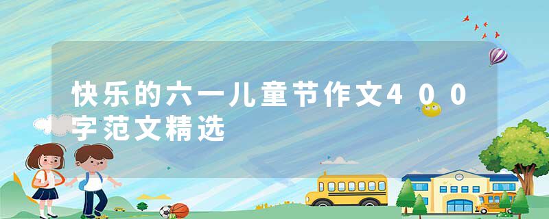 快乐的六一儿童节作文400字范文精选