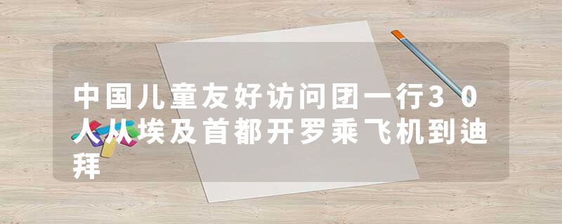 中国儿童友好访问团一行30人从埃及首都开罗乘飞机到迪拜