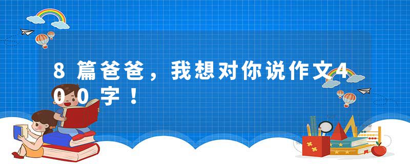 8篇爸爸，我想对你说作文400字！