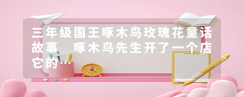 三年级国王啄木鸟玫瑰花童话故事 啄木鸟先生开了一个店它的…