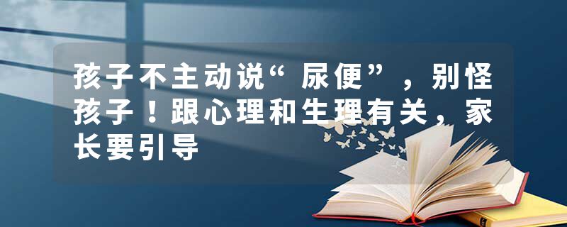孩子不主动说“尿便”，别怪孩子！跟心理和生理有关，家长要引导