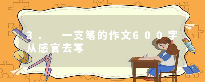 3. 一支笔的作文600字从感官去写
