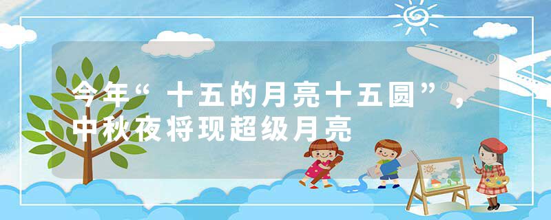 今年“十五的月亮十五圆”，中秋夜将现超级月亮